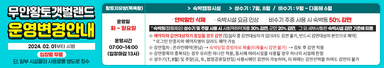 운영변경안내, 2024.01.01부터 시행, 입장료무료 단 일부시설물의 사용료를 별도로 징수, 황토치유방- 운영일:2024.9.3(화)부터, 운영시간: 07:00 ~ 14:00, 숙박캠핑시설, 성수기 : 7월, 8월  /  비수기 : 9월 ~ 다음해 6월,∙ 연박할인 삭제 ∙ 숙박시설 요금 인상∙ 비수기 주중 사용 시 숙박동 50% 감면, 증빙서류 필수:숙박동(캠핑제외) 성수기 및 주말 사용 시 사회적취약계층 30%감면, 군민 20%감면, 그 외 세부사항은 숙박시설 감면 기준에 따름※ 예약자와 감면대상자가 동일할 경우 감면: 온라인 예약(완납) → 숙박당일 증빙자료 확인 → 감면※ 증빙자료 제출(미체출시 감면 불가)※ 감면항목이 중복되는 경우 유리한 하나만 적용, 동시에 여러시설을 사용할 경우 하나의 시설에 한정 ※ 성수기(7월,8월) 및 주말(금,토,법정 공휴일 전일) 사용시에만 감면이 가능하며 이 외에는 감면선택을 하여도 감면이 불가